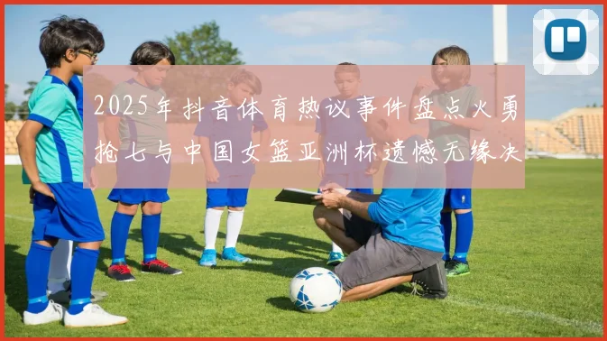 2025年抖音体育热议事件盘点火勇抢七与中国女篮亚洲杯遗憾无缘决赛