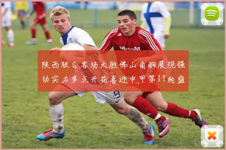 陕西联合客场大胜佛山南狮展现强劲实力多点开花喜迎中甲第11轮盛宴