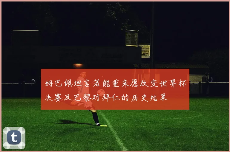 姆巴佩坦言若能重来愿改变世界杯决赛及巴黎对拜仁的历史结果