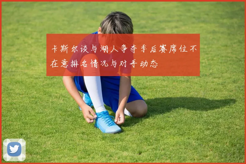 卡斯尔谈与湖人争夺季后赛席位不在意排名情况与对手动态