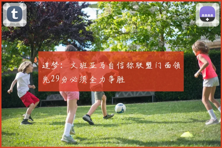 追梦：文班亚马自信称联盟门面领先29分必须全力争胜