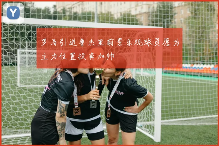 罗马引进鲁杰里前景乐观球员愿为主力位置投奔加帅