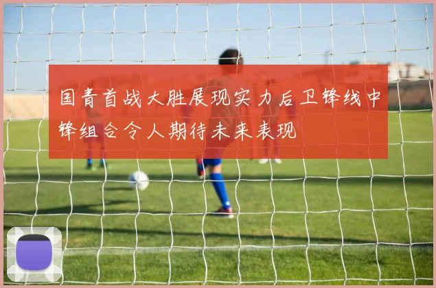 国青首战大胜展现实力后卫锋线中锋组合令人期待未来表现