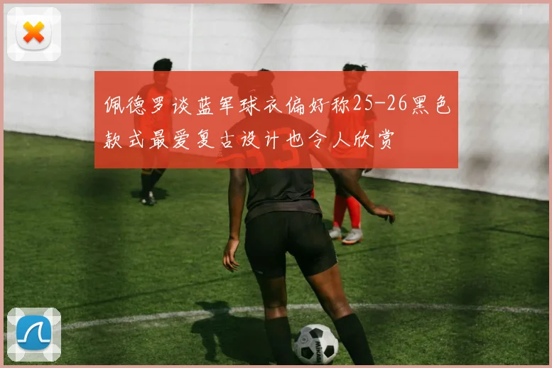 佩德罗谈蓝军球衣偏好称25-26黑色款式最爱复古设计也令人欣赏