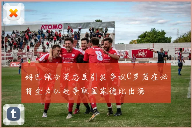 姆巴佩冷漠态度引发争议C罗若在必将全力以赴争取国家德比出场