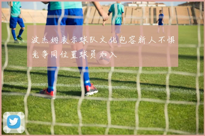 波杰姆表示球队文化包容新人不惧竞争同位置球员加入