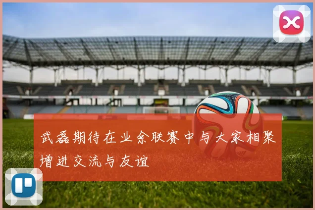 武磊期待在业余联赛中与大家相聚增进交流与友谊