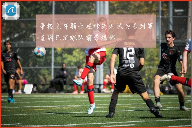 蒂格点评骑士逆转失利认为系列赛基调已定球队前景堪忧