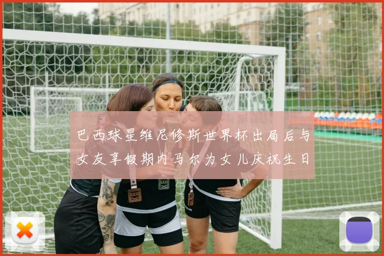 巴西球星维尼修斯世界杯出局后与女友享假期内马尔为女儿庆祝生日