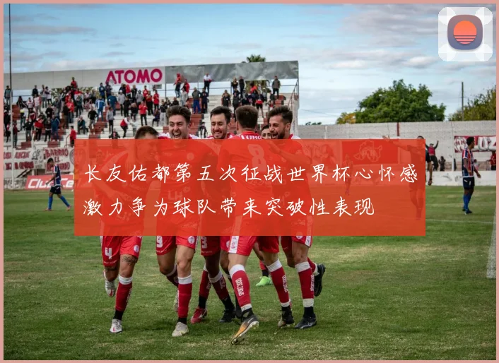 长友佑都第五次征战世界杯心怀感激力争为球队带来突破性表现