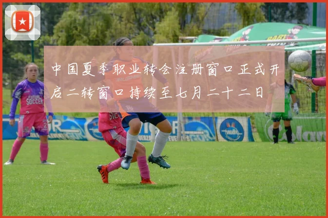 中国夏季职业转会注册窗口正式开启二转窗口持续至七月二十二日