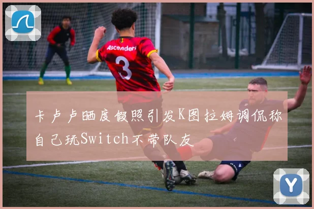 卡卢卢晒度假照引发K图拉姆调侃称自己玩Switch不带队友