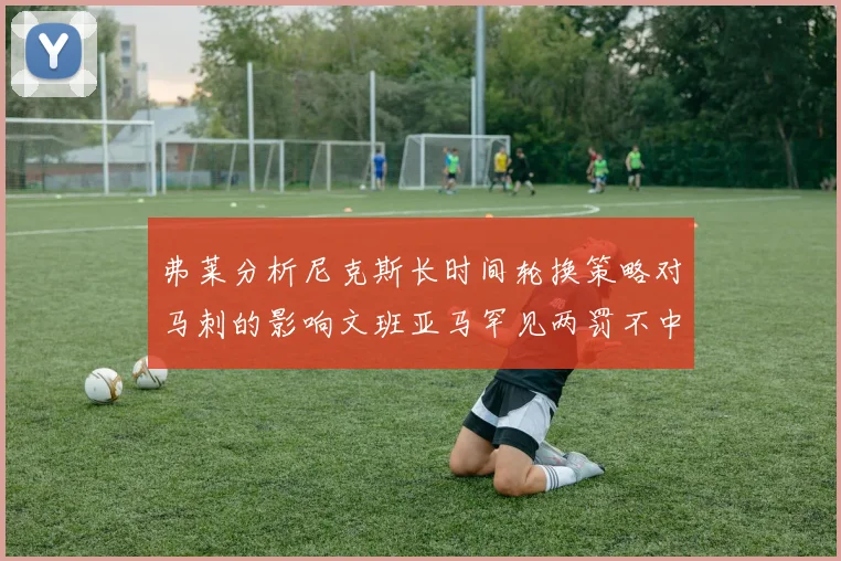 弗莱分析尼克斯长时间轮换策略对马刺的影响文班亚马罕见两罚不中引发关注
