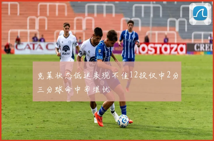 克莱状态低迷表现不佳12投仅中2分三分球命中率堪忧