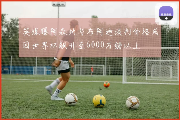 英媒曝阿森纳与布阿迪谈判价格或因世界杯飙升至6000万镑以上