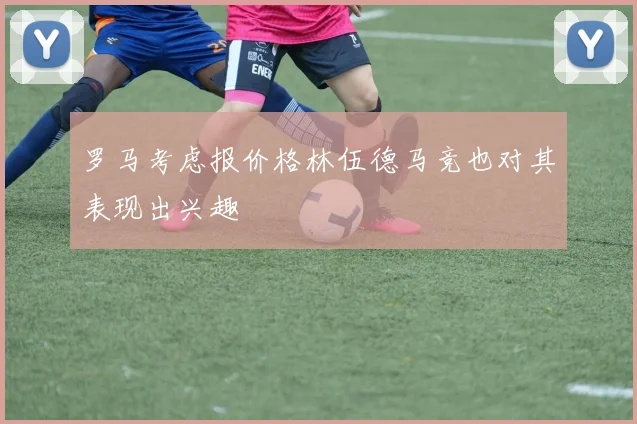 罗马考虑报价格林伍德马竞也对其表现出兴趣