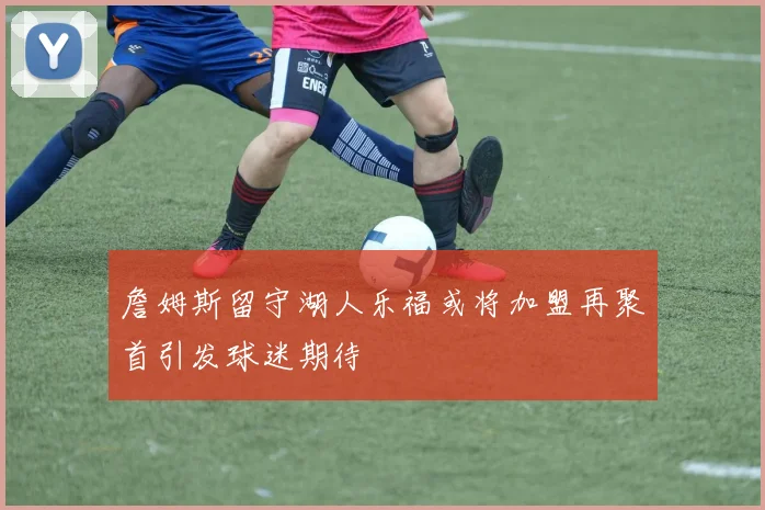 詹姆斯留守湖人乐福或将加盟再聚首引发球迷期待